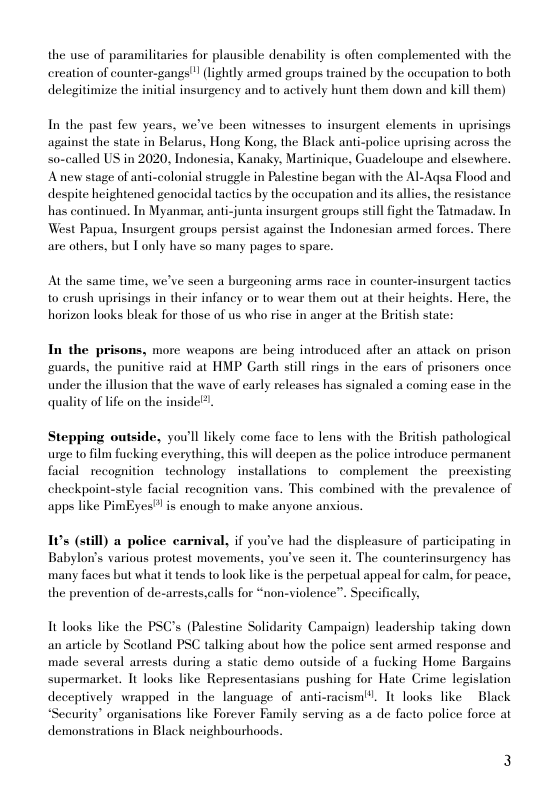 the use of paramilitaries for plausible denability is often complemented with the cxeation of counter-gangs’" (lightly armed groups trained by the occupation to both delegitimize the initial insurgency and to actively hunt them down and kill them)  In the past few years, we’ve been witnesses to insurgent elements in uprisings against the state in Belarus, Hong Kong, the Black anti-police uprising across the so-called US in 2020, Indonesia, Kanaky, Martinique, Guadeloupe and elsewhere. Anew stage of anti-colonial strugele in Palestine began with the Al-Agsa Flood and despite heightened genocidal tactics by the oceupation and its allies, the resistance has continued. In Myanmar, anti-junta insurgent groups still fight the Tatmadav. In West Papua, Insurgent groups persist against the Indonesian armed forces. There are others, but Tonly have so many pages to spare.  Al the same time, we’ve seen a burgeoning arms race in counter-insurgent tactics to crush uprisings in their infancy or to wear them out at their heights. Here, the horizon looks bleak for those of us who rise in anger at the British state:  In the prisons, more weapons are being introduced after an atiack on prison guards, the punitive raid at HMP Garth still rings in the ears of prisoners once under the illusion that the wave of early releases has signaled a coming case in the quality of life on the inside?.  Stepping outside, you’ll likely come face to lens with the British pathological urge t0 film fucki facial recognition technology installations 1o complement the - preexisting  everything, this will deepen as the police introduce permanent  checkpoint-style facial recognition vans. This combined with the prevalence of apps like PimEyes” is enough to make anyone anxious.  10s (still) a police carnival, if you’ve had the displeasure of participating in Babylon’s various protest movements, you’ve seen it. The counterinsurgency has many faces but what it tends to look like is the perpetual appeal for calm, for peace, the prevention of de-arrests,calls for “non-violence”. Specifically,  Tt looks like the PSC’s (Palestine Solidarity Campaign) leadership taking down an aticle by Seotland PSC talking about how the police sent armed response and made several arests during a static demo outside of a fucking Home Bargains supermarket. It looks like Representasians pushing for Hate Crime legislation deceptively wrapped in the language of anti-racism. 1t looks like Black “Security” organisations like Forever Family serving as a de facto police force at demonstrations in Black neighbourhoods. 
